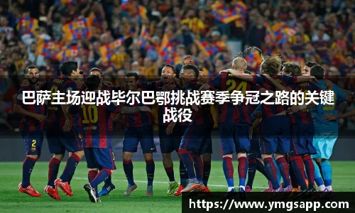 巴萨主场迎战毕尔巴鄂挑战赛季争冠之路的关键战役